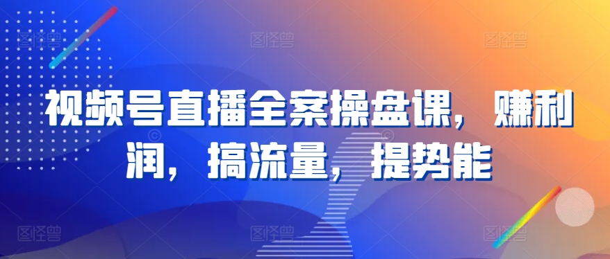 视频号直播全案操盘课，赚利润，搞流量，提势能-轻创淘金网