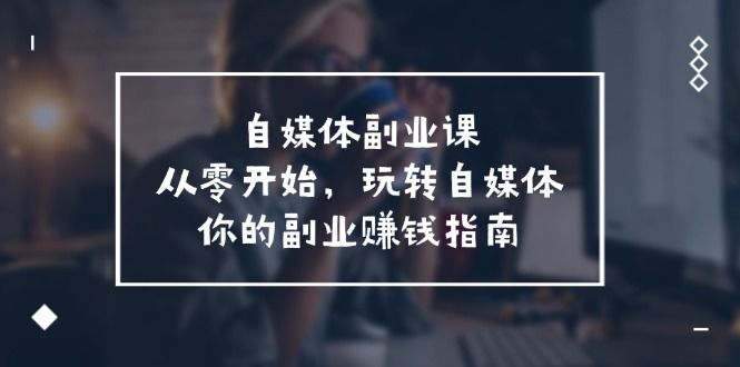 自媒体副业课，从0开始，玩转自媒体—你的副业赚钱指南（58节课）-轻创淘金网