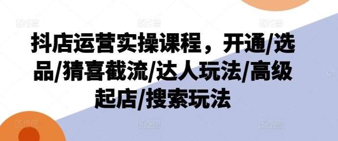 抖店运营实操课程，开通/选品/猜喜截流/达人玩法/高级起店/搜索玩法-轻创淘金网