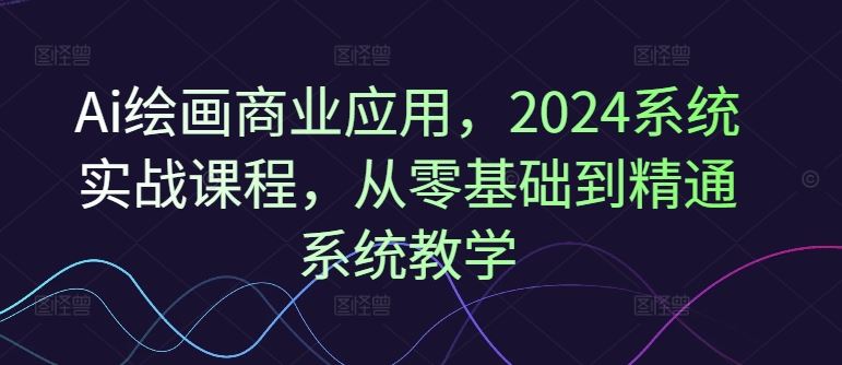 Ai绘画商业应用，2024系统实战课程，从零基础到精通系统教学-轻创淘金网