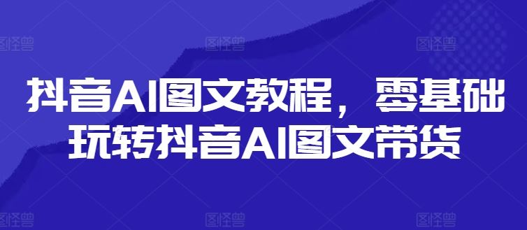 抖音AI图文教程，零基础玩转抖音AI图文带货-轻创淘金网