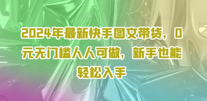 2024年最新快手图文带货，0元无门槛人人可做，新手也能轻松入手-轻创淘金网