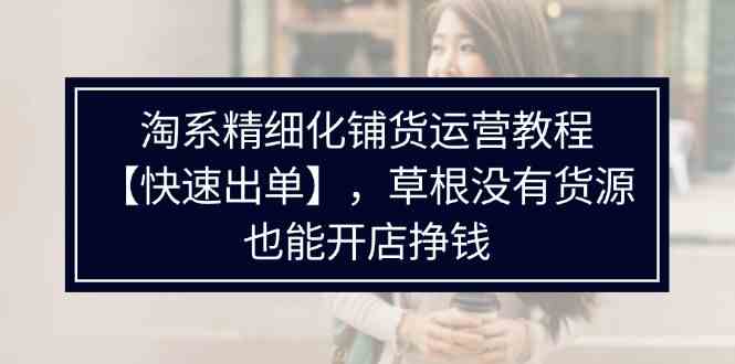 淘系精细化铺货运营教程，普通人没有货源也能快速开店出单挣钱（538节）-轻创淘金网