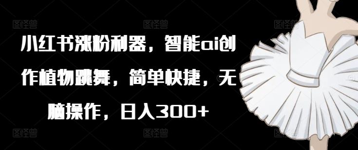 小红书涨粉利器，智能ai创作植物跳舞，简单快捷，无脑操作，日入300+-轻创淘金网
