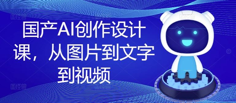 国产AI创作设计课，从图片到文字到视频-轻创淘金网