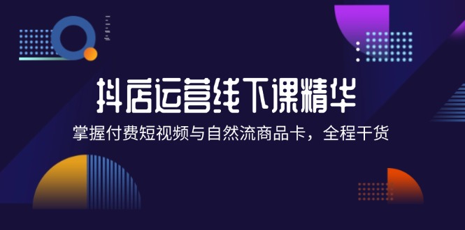 （12415期）抖店进阶线下课精华：掌握付费短视频与自然流商品卡，全程干货！-轻创淘金网